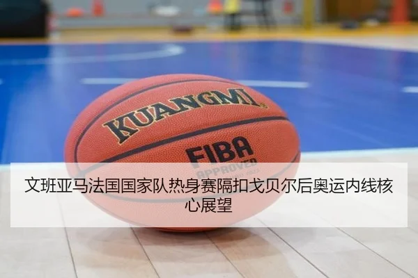 文班亚马法国国家队热身赛隔扣戈贝尔后奥运内线核心展望