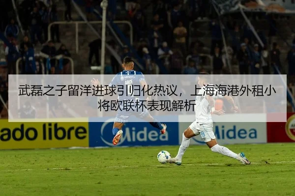 武磊之子留洋进球引归化热议，上海海港外租小将欧联杯表现解析